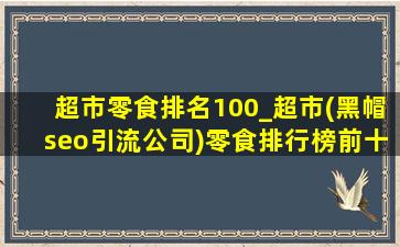 超市零食排名100_超市(黑帽seo引流公司)零食排行榜前十名