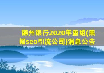 锦州银行2020年重组(黑帽seo引流公司)消息公告