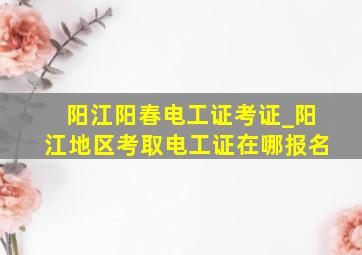 阳江阳春电工证考证_阳江地区考取电工证在哪报名