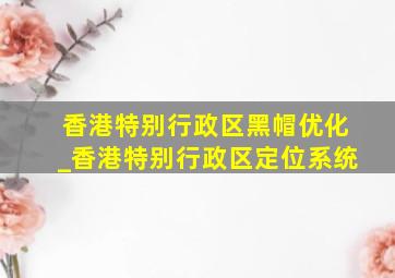 香港特别行政区黑帽优化_香港特别行政区定位系统