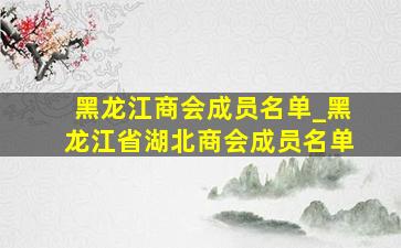 黑龙江商会成员名单_黑龙江省湖北商会成员名单
